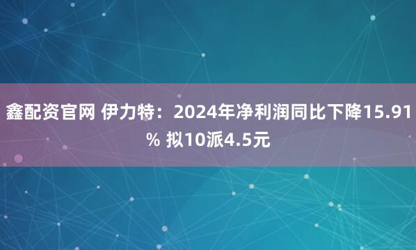 鑫配资官网 伊力特：2024年净利润同比下降15.91% 拟10派4.5元