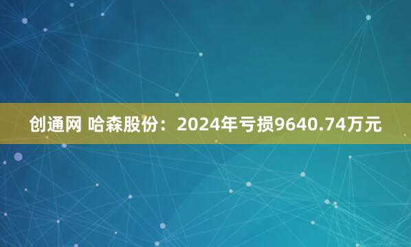 创通网 哈森股份：2024年亏损9640.74万元