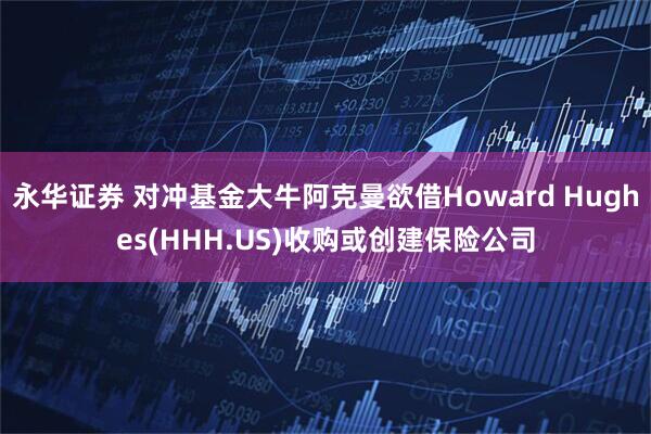 永华证券 对冲基金大牛阿克曼欲借Howard Hughes(HHH.US)收购或创建保险公司
