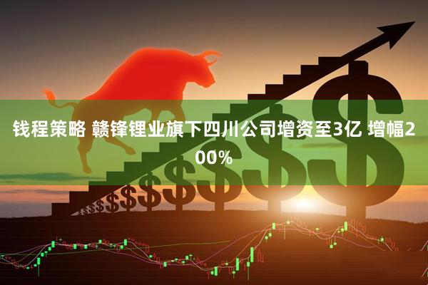 钱程策略 赣锋锂业旗下四川公司增资至3亿 增幅200%