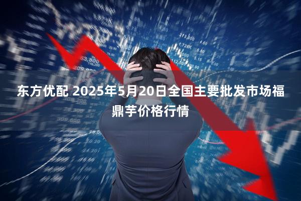 东方优配 2025年5月20日全国主要批发市场福鼎芋价格行情