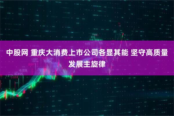 中股网 重庆大消费上市公司各显其能 坚守高质量发展主旋律
