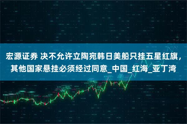 宏源证券 决不允许立陶宛韩日美船只挂五星红旗,其他国家悬挂必须经过同意_中国_红海_亚丁湾