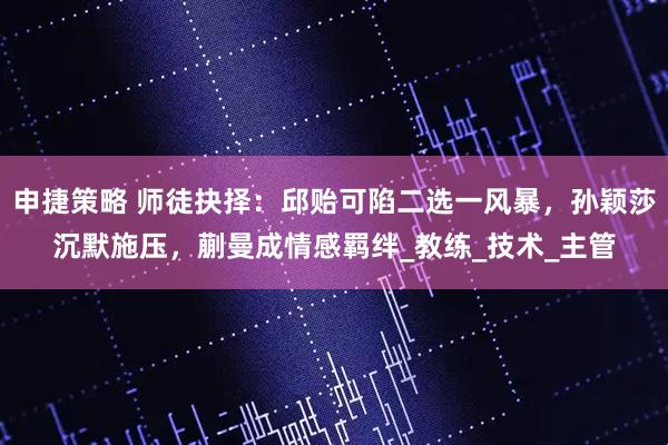 申捷策略 师徒抉择：邱贻可陷二选一风暴，孙颖莎沉默施压，蒯曼成情感羁绊_教练_技术_主管