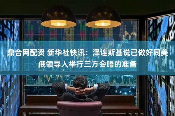 鼎合网配资 新华社快讯：泽连斯基说已做好同美俄领导人举行三方会晤的准备