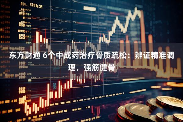 东方财通 6个中成药治疗骨质疏松：辨证精准调理，强筋健骨