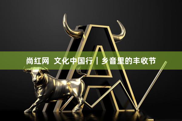 尚红网  文化中国行｜乡音里的丰收节